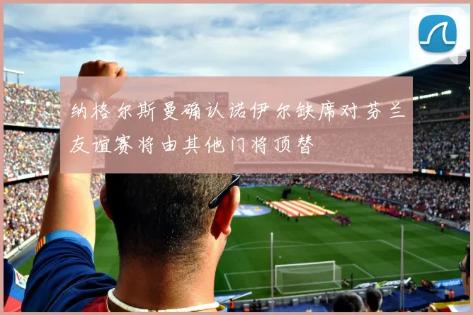 纳格尔斯曼确认诺伊尔缺席对芬兰友谊赛将由其他门将顶替