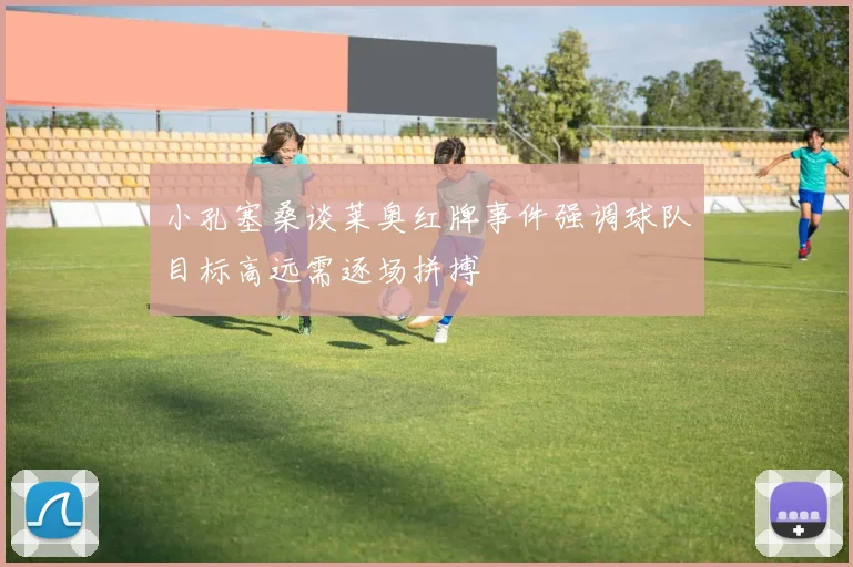 小孔塞桑谈莱奥红牌事件强调球队目标高远需逐场拼搏