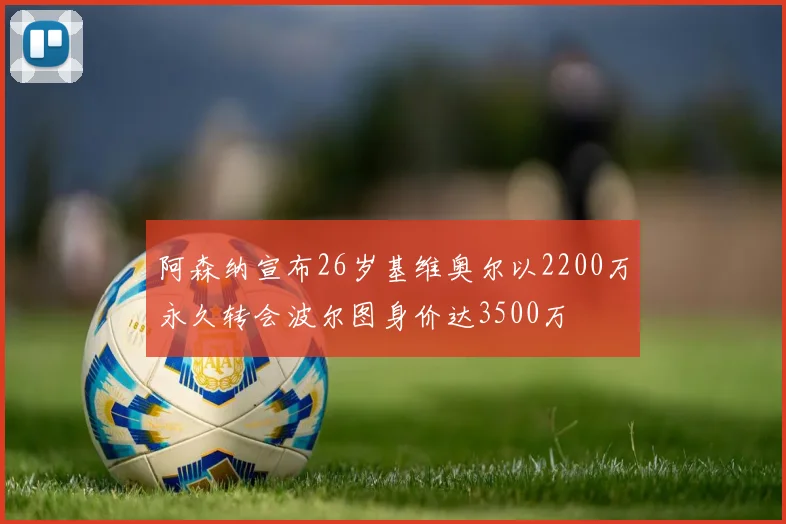 阿森纳宣布26岁基维奥尔以2200万永久转会波尔图身价达3500万