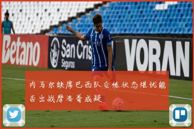 内马尔缺席巴西队合练状态堪忧能否出战摩洛哥成疑