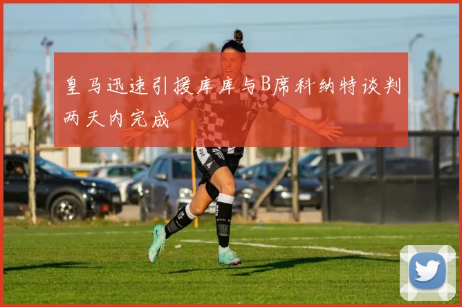 皇马迅速引援库库与B席科纳特谈判两天内完成