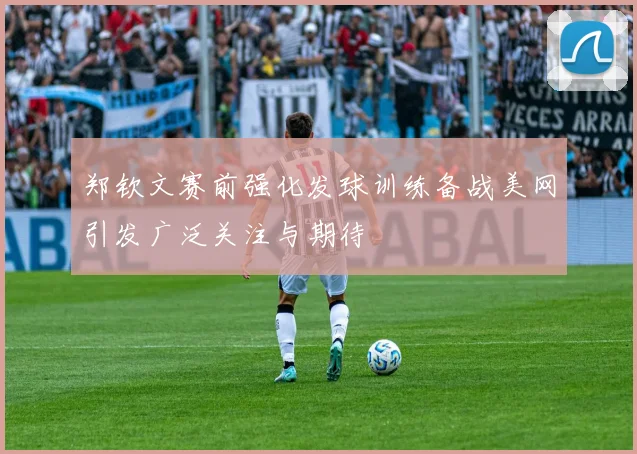 郑钦文赛前强化发球训练备战美网引发广泛关注与期待