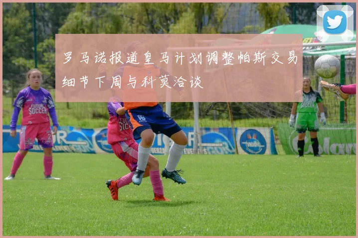 罗马诺报道皇马计划调整帕斯交易细节下周与科莫洽谈