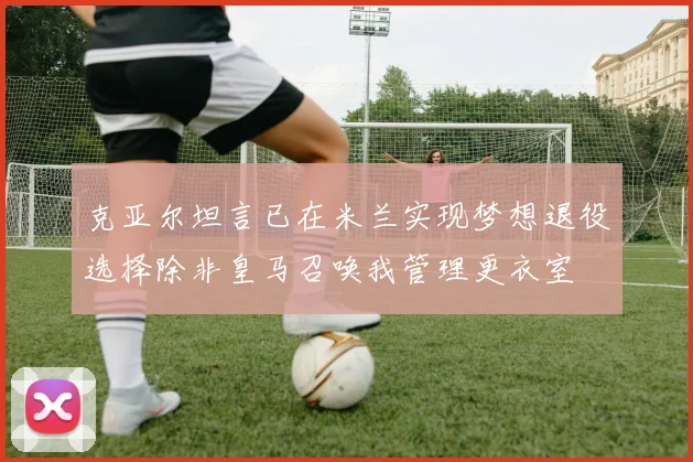 克亚尔坦言已在米兰实现梦想退役选择除非皇马召唤我管理更衣室