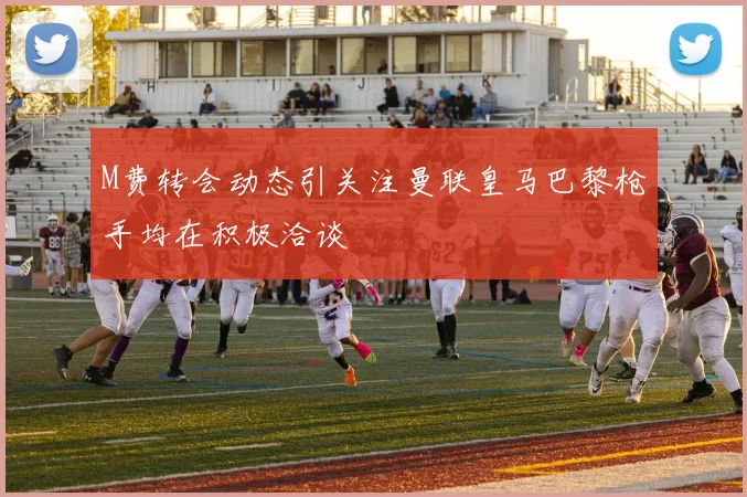 M费转会动态引关注曼联皇马巴黎枪手均在积极洽谈