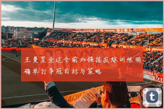 王曼昱全运会前加强接发球训练明确单打争冠目标与策略