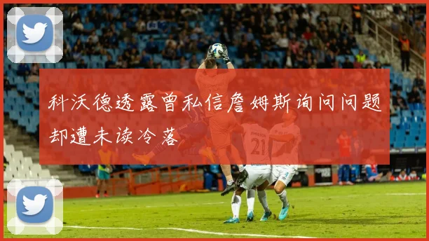 科沃德透露曾私信詹姆斯询问问题却遭未读冷落