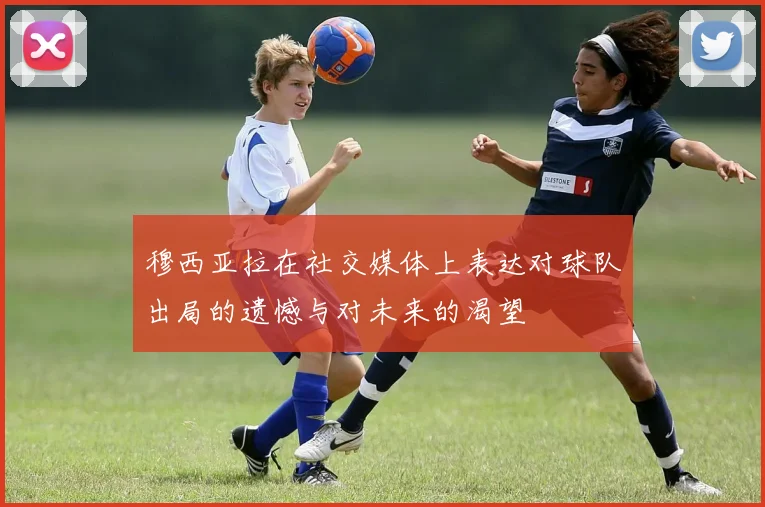 穆西亚拉在社交媒体上表达对球队出局的遗憾与对未来的渴望