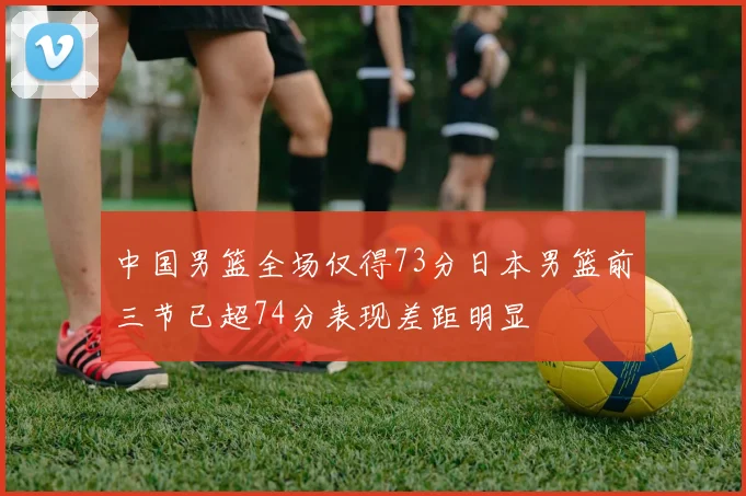 中国男篮全场仅得73分日本男篮前三节已超74分表现差距明显