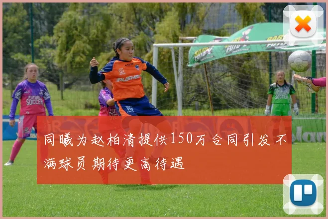同曦为赵柏清提供150万合同引发不满球员期待更高待遇
