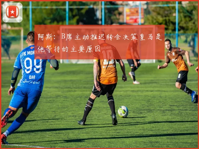 阿斯：B席主动推迟转会决策皇马是他等待的主要原因