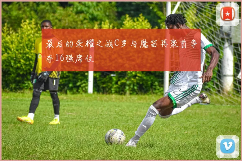 最后的荣耀之战C罗与魔笛再聚首争夺16强席位