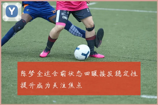 陈梦全运会前状态回暖接发稳定性提升成为关注焦点