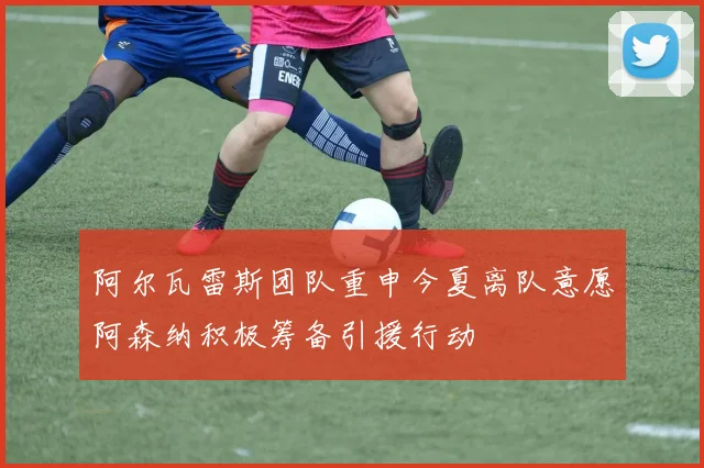 阿尔瓦雷斯团队重申今夏离队意愿阿森纳积极筹备引援行动