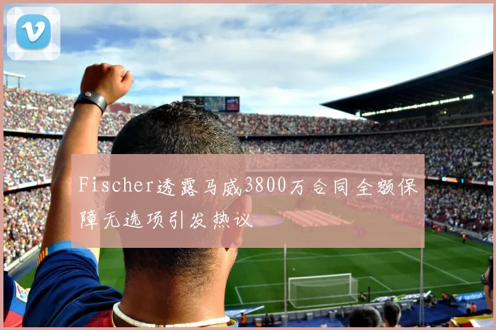 Fischer透露马威3800万合同全额保障无选项引发热议