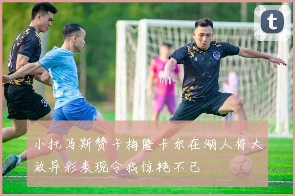 小托马斯赞卡梅隆卡尔在湖人将大放异彩表现令我惊艳不已