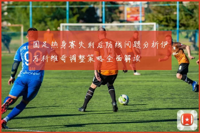 国足热身赛失利后防线问题分析伊万科维奇调整策略全面解读
