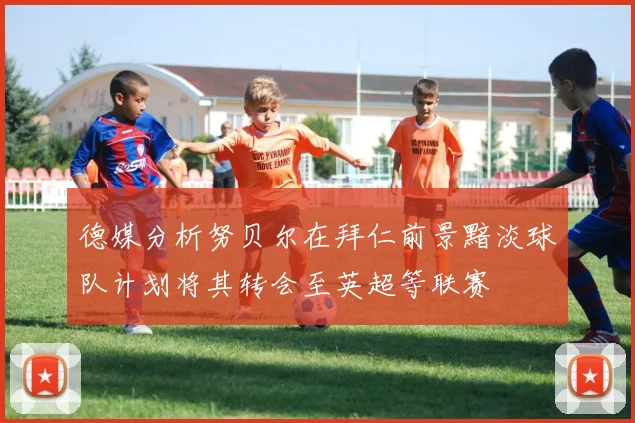 德媒分析努贝尔在拜仁前景黯淡球队计划将其转会至英超等联赛