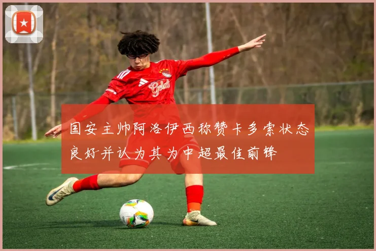 国安主帅阿洛伊西称赞卡多索状态良好并认为其为中超最佳前锋