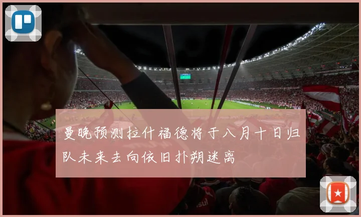 曼晚预测拉什福德将于八月十日归队未来去向依旧扑朔迷离
