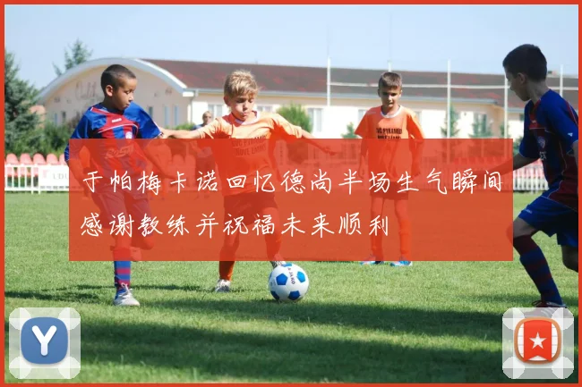 于帕梅卡诺回忆德尚半场生气瞬间感谢教练并祝福未来顺利