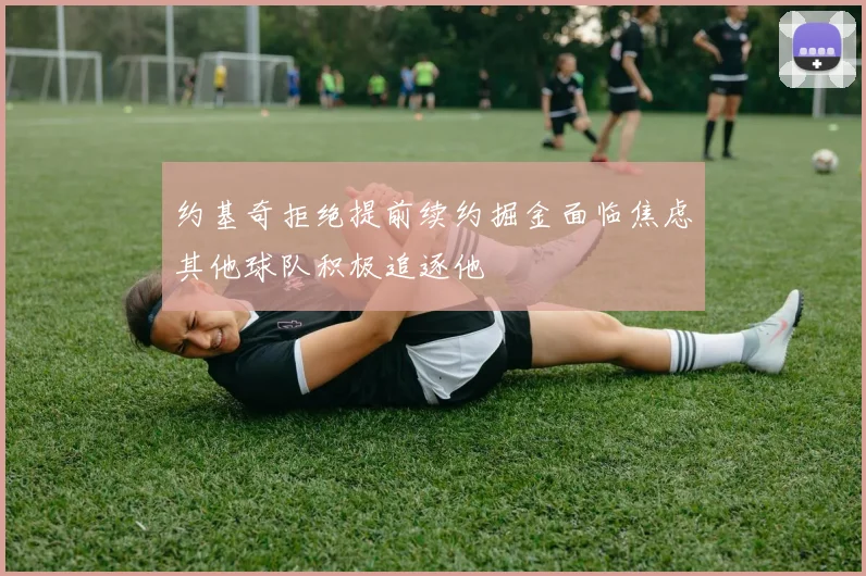 约基奇拒绝提前续约掘金面临焦虑其他球队积极追逐他