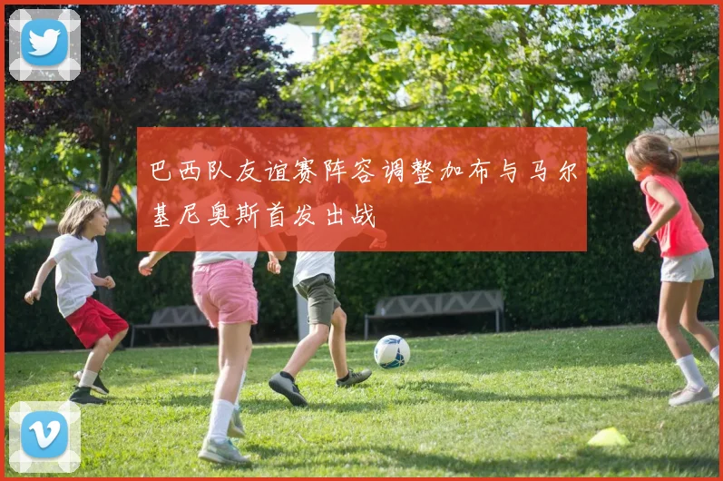 巴西队友谊赛阵容调整加布与马尔基尼奥斯首发出战