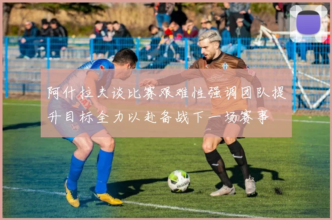 阿什拉夫谈比赛艰难性强调团队提升目标全力以赴备战下一场赛事