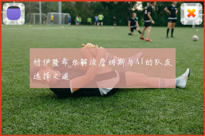 特伊隆希尔解读詹姆斯与AI的队友选择之道