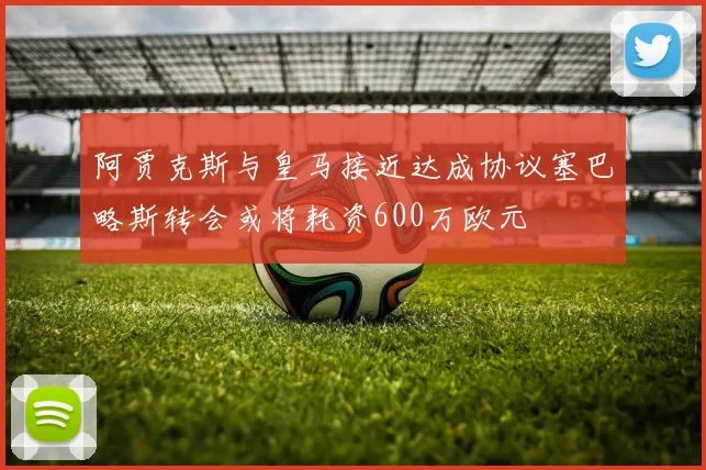 阿贾克斯与皇马接近达成协议塞巴略斯转会或将耗资600万欧元